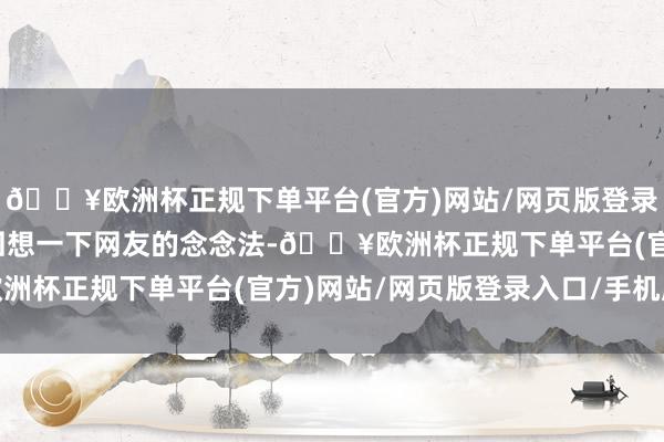 🔥欧洲杯正规下单平台(官方)网站/网页版登录入口/手机版这里仅仅回想一下网友的念念法-🔥欧洲杯正规下单平台(官方)网站/网页版登录入口/手机版