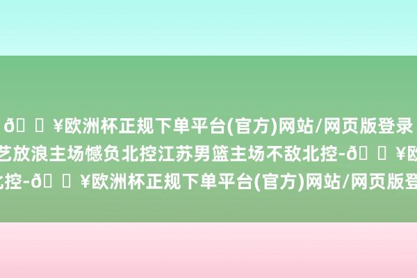 🔥欧洲杯正规下单平台(官方)网站/网页版登录入口/手机版江苏重要技艺放浪主场憾负北控江苏男篮主场不敌北控-🔥欧洲杯正规下单平台(官方)网站/网页版登录入口/手机版