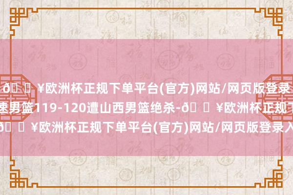 🔥欧洲杯正规下单平台(官方)网站/网页版登录入口/手机版山东高速男篮119-120遭山西男篮绝杀-🔥欧洲杯正规下单平台(官方)网站/网页版登录入口/手机版