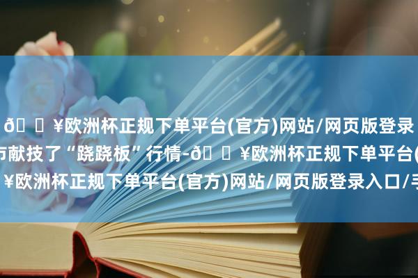 🔥欧洲杯正规下单平台(官方)网站/网页版登录入口/手机版债市与股市献技了“跷跷板”行情-🔥欧洲杯正规下单平台(官方)网站/网页版登录入口/手机版