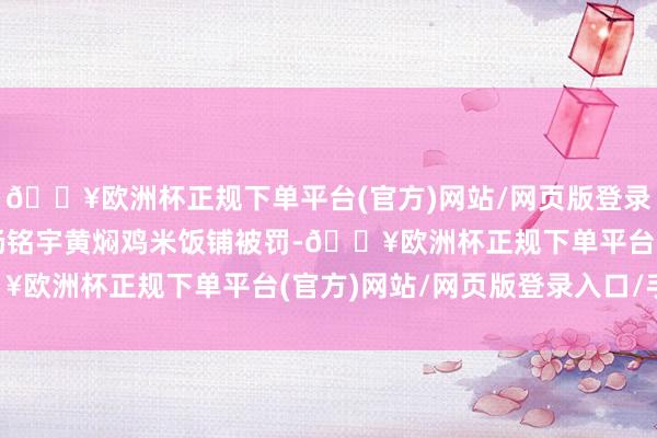 🔥欧洲杯正规下单平台(官方)网站/网页版登录入口/手机版曾有多家杨铭宇黄焖鸡米饭铺被罚-🔥欧洲杯正规下单平台(官方)网站/网页版登录入口/手机版