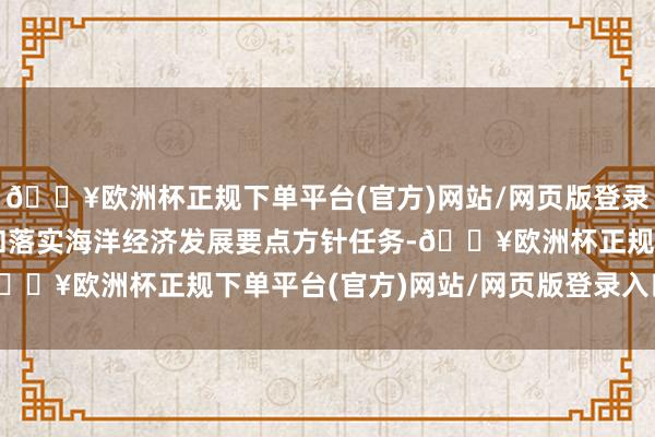 🔥欧洲杯正规下单平台(官方)网站/网页版登录入口/手机版科学制定和落实海洋经济发展要点方针任务-🔥欧洲杯正规下单平台(官方)网站/网页版登录入口/手机版
