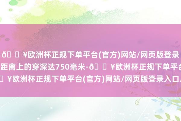 🔥欧洲杯正规下单平台(官方)网站/网页版登录入口/手机版2000米距离上的穿深达750毫米-🔥欧洲杯正规下单平台(官方)网站/网页版登录入口/手机版