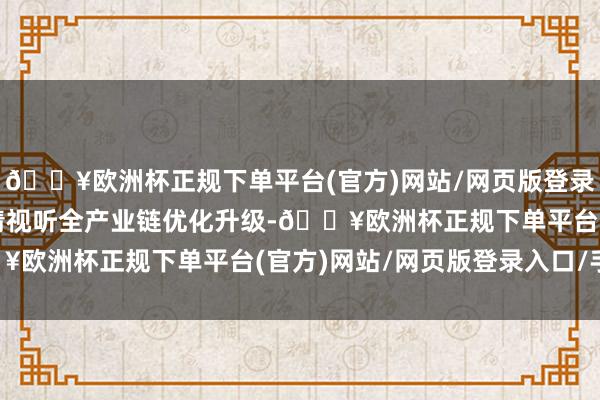 🔥欧洲杯正规下单平台(官方)网站/网页版登录入口/手机版鼓励超高清视听全产业链优化升级-🔥欧洲杯正规下单平台(官方)网站/网页版登录入口/手机版