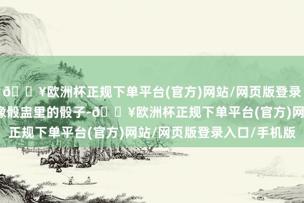 🔥欧洲杯正规下单平台(官方)网站/网页版登录入口/手机版东谈主就像骰盅里的骰子-🔥欧洲杯正规下单平台(官方)网站/网页版登录入口/手机版