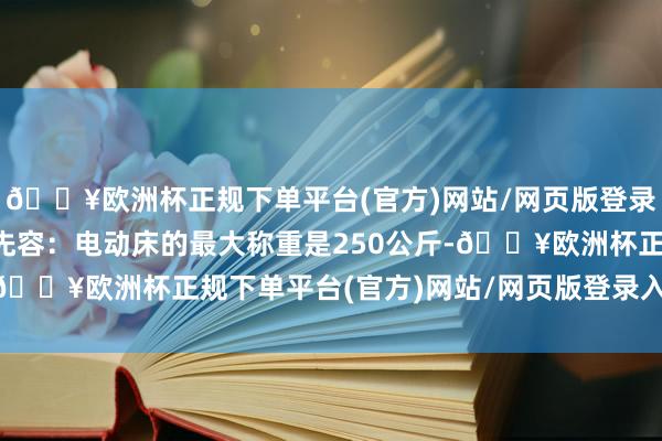 🔥欧洲杯正规下单平台(官方)网站/网页版登录入口/手机版孟化主任先容：电动床的最大称重是250公斤-🔥欧洲杯正规下单平台(官方)网站/网页版登录入口/手机版