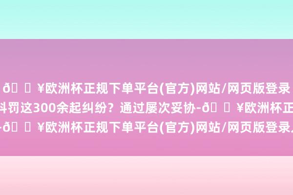 🔥欧洲杯正规下单平台(官方)网站/网页版登录入口/手机版何如灵验科罚这300余起纠纷？通过屡次妥协-🔥欧洲杯正规下单平台(官方)网站/网页版登录入口/手机版