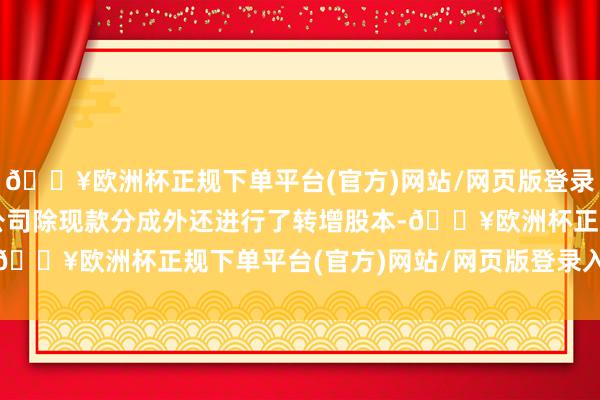 🔥欧洲杯正规下单平台(官方)网站/网页版登录入口/手机版其中部分公司除现款分成外还进行了转增股本-🔥欧洲杯正规下单平台(官方)网站/网页版登录入口/手机版
