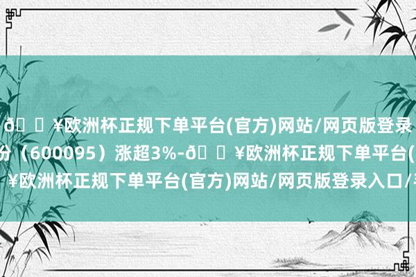 🔥欧洲杯正规下单平台(官方)网站/网页版登录入口/手机版湘财股份（600095）涨超3%-🔥欧洲杯正规下单平台(官方)网站/网页版登录入口/手机版