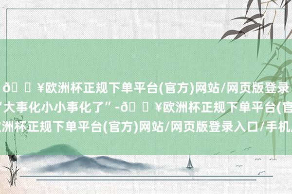 🔥欧洲杯正规下单平台(官方)网站/网页版登录入口/手机版通常齐是“大事化小小事化了”-🔥欧洲杯正规下单平台(官方)网站/网页版登录入口/手机版