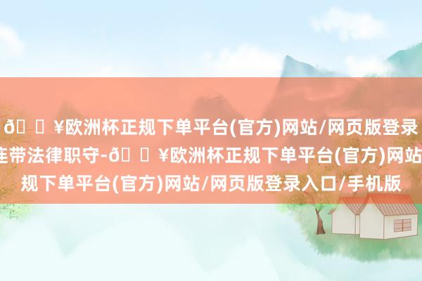 🔥欧洲杯正规下单平台(官方)网站/网页版登录入口/手机版也躲不外连带法律职守-🔥欧洲杯正规下单平台(官方)网站/网页版登录入口/手机版