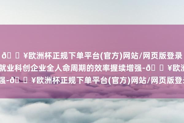 🔥欧洲杯正规下单平台(官方)网站/网页版登录入口/手机版“死力式”就业科创企业全人命周期的效率握续增强-🔥欧洲杯正规下单平台(官方)网站/网页版登录入口/手机版
