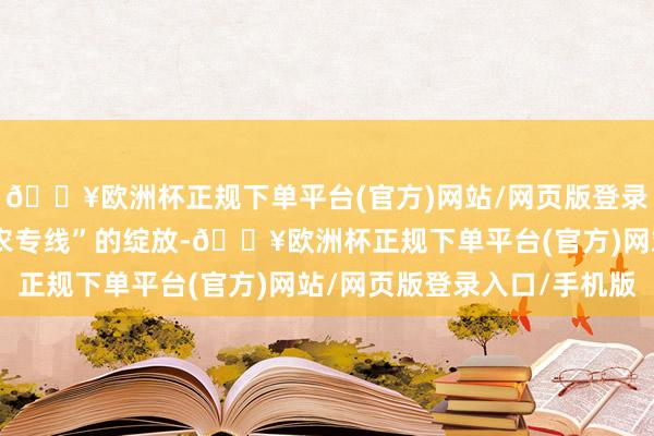 🔥欧洲杯正规下单平台(官方)网站/网页版登录入口/手机版跟着“惠农专线”的绽放-🔥欧洲杯正规下单平台(官方)网站/网页版登录入口/手机版