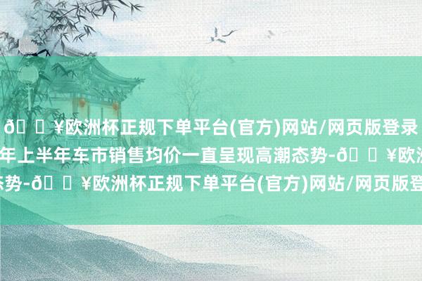 🔥欧洲杯正规下单平台(官方)网站/网页版登录入口/手机版罢了2024年上半年车市销售均价一直呈现高潮态势-🔥欧洲杯正规下单平台(官方)网站/网页版登录入口/手机版