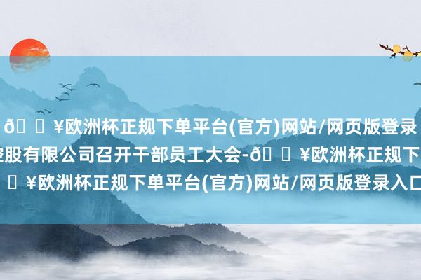 🔥欧洲杯正规下单平台(官方)网站/网页版登录入口/手机版中建本钱控股有限公司召开干部员工大会-🔥欧洲杯正规下单平台(官方)网站/网页版登录入口/手机版