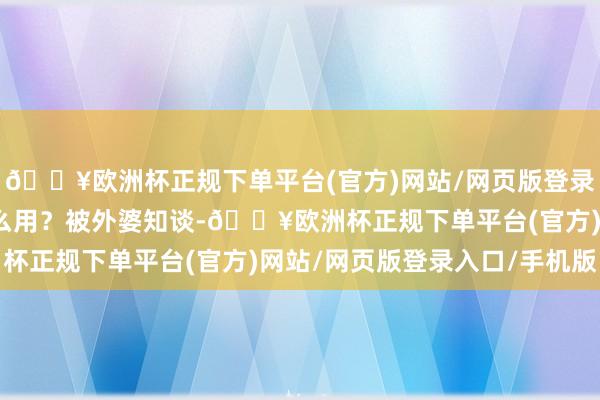 🔥欧洲杯正规下单平台(官方)网站/网页版登录入口/手机版然而有什么用？被外婆知谈-🔥欧洲杯正规下单平台(官方)网站/网页版登录入口/手机版