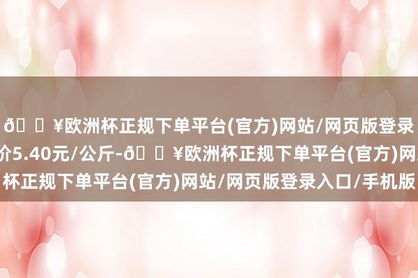 🔥欧洲杯正规下单平台(官方)网站/网页版登录入口/手机版最低报价5.40元/公斤-🔥欧洲杯正规下单平台(官方)网站/网页版登录入口/手机版