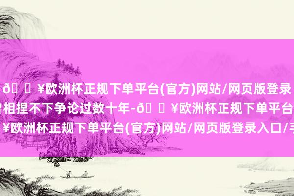 🔥欧洲杯正规下单平台(官方)网站/网页版登录入口/手机版两派意见曾相捏不下争论过数十年-🔥欧洲杯正规下单平台(官方)网站/网页版登录入口/手机版