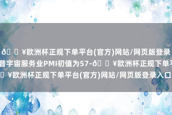 🔥欧洲杯正规下单平台(官方)网站/网页版登录入口/手机版11月标普宇宙服务业PMI初值为57-🔥欧洲杯正规下单平台(官方)网站/网页版登录入口/手机版