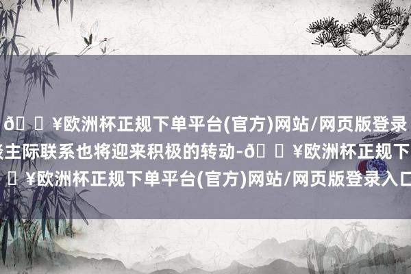 🔥欧洲杯正规下单平台(官方)网站/网页版登录入口/手机版他们的东谈主际联系也将迎来积极的转动-🔥欧洲杯正规下单平台(官方)网站/网页版登录入口/手机版